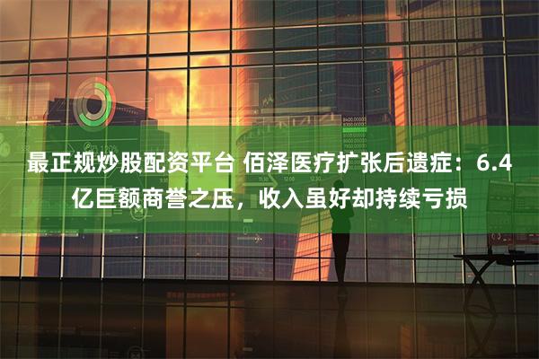 最正规炒股配资平台 佰泽医疗扩张后遗症：6.4亿巨额商誉之压，收入虽好却持续亏损