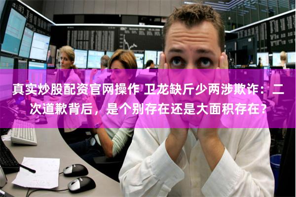 真实炒股配资官网操作 卫龙缺斤少两涉欺诈：二次道歉背后，是个别存在还是大面积存在？