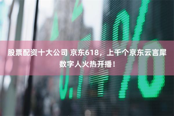 股票配资十大公司 京东618，上千个京东云言犀数字人火热开播！
