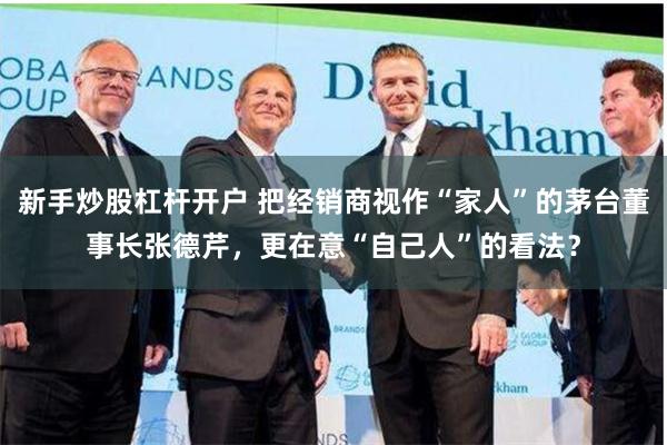 新手炒股杠杆开户 把经销商视作“家人”的茅台董事长张德芹，更在意“自己人”的看法？