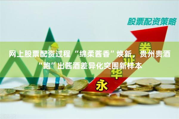 网上股票配资过程 “绵柔酱香”焕新，贵州贵酒“跑”出酱酒差异化突围新样本
