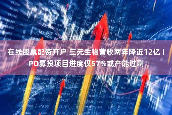在线股票配资开户 三元生物营收两年降近12亿 IPO募投项目进度仅57%或产能过剩