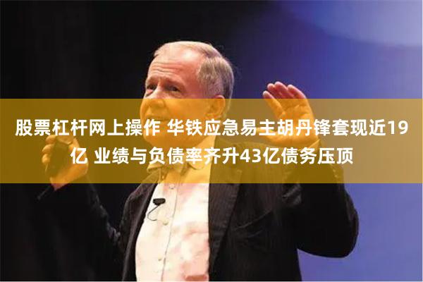 股票杠杆网上操作 华铁应急易主胡丹锋套现近19亿 业绩与负债率齐升43亿债务压顶