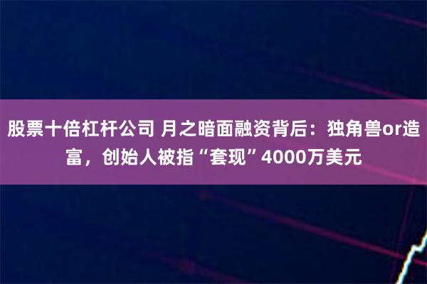 股票十倍杠杆公司 月之暗面融资背后：独角兽or造富，创始人被指“套现”4000万美元