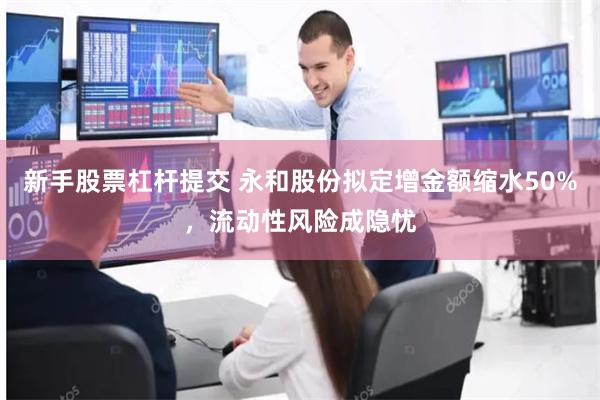 新手股票杠杆提交 永和股份拟定增金额缩水50%，流动性风险成隐忧