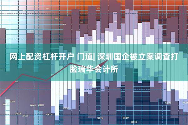 网上配资杠杆开户 门道| 深圳国企被立案调查打脸瑞华会计所