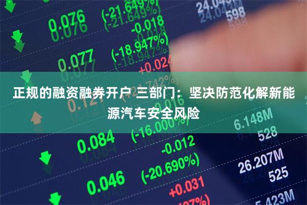 正规的融资融券开户 三部门：坚决防范化解新能源汽车安全风险