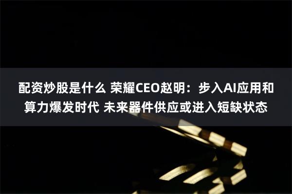 配资炒股是什么 荣耀CEO赵明：步入AI应用和算力爆发时代 未来器件供应或进入短缺状态