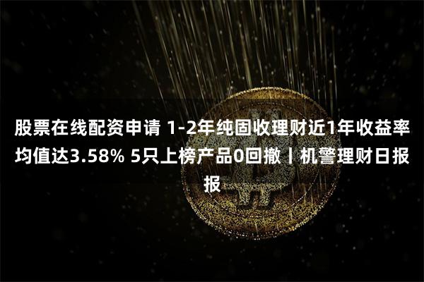 股票在线配资申请 1-2年纯固收理财近1年收益率均值达3.58% 5只上榜产品0回撤丨机警理财日报