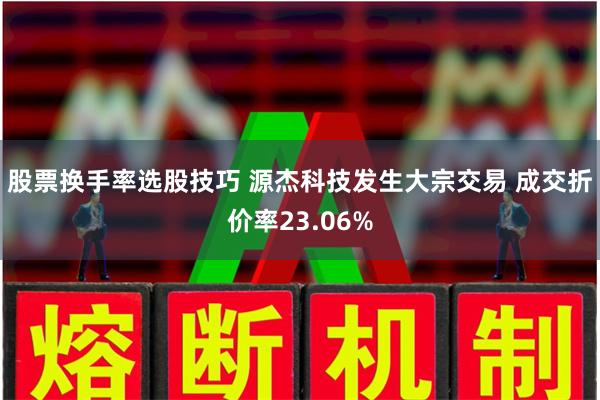 股票换手率选股技巧 源杰科技发生大宗交易 成交折价率23.06%
