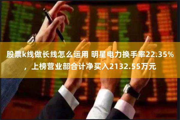 股票k线做长线怎么运用 明星电力换手率22.35%，上榜营业部合计净买入2132.55万元