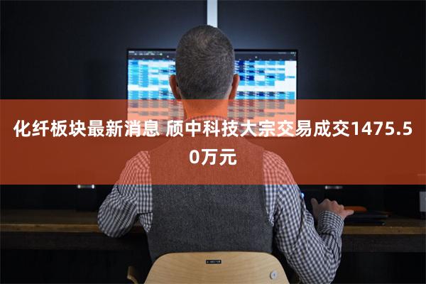 化纤板块最新消息 颀中科技大宗交易成交1475.50万元