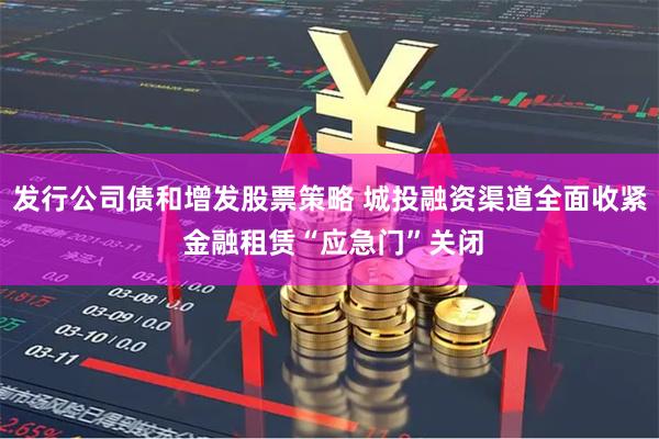 发行公司债和增发股票策略 城投融资渠道全面收紧 金融租赁“应急门”关闭