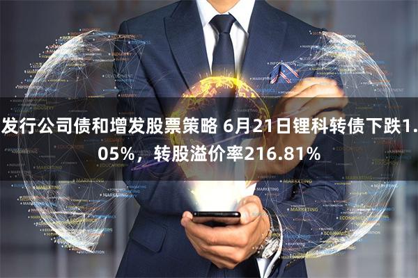 发行公司债和增发股票策略 6月21日锂科转债下跌1.05%，转股溢价率216.81%