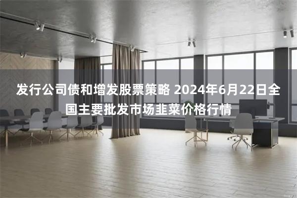 发行公司债和增发股票策略 2024年6月22日全国主要批发市场韭菜价格行情