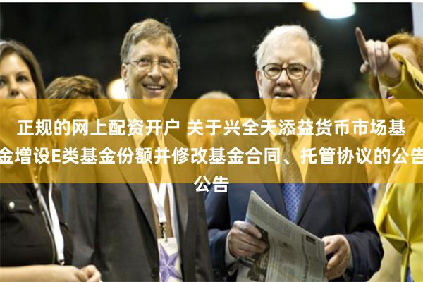 正规的网上配资开户 关于兴全天添益货币市场基金增设E类基金份额并修改基金合同、托管协议的公告