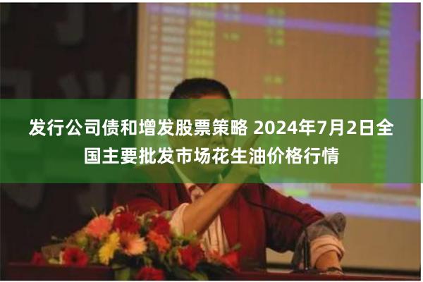 发行公司债和增发股票策略 2024年7月2日全国主要批发市场花生油价格行情