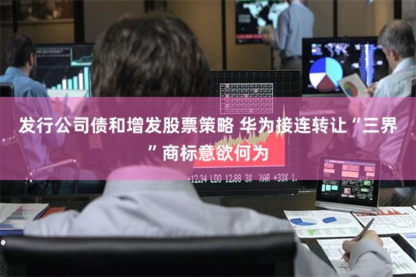 发行公司债和增发股票策略 华为接连转让“三界”商标意欲何为