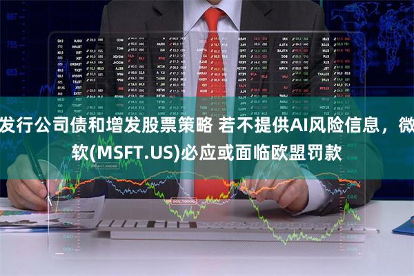 发行公司债和增发股票策略 若不提供AI风险信息，微软(MSFT.US)必应或面临欧盟罚款