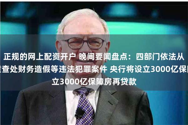 正规的网上配资开户 晚间要闻盘点：四部门依法从严从快从重查处财务造假等违法犯罪案件 央行将设立3000亿保障房再贷款