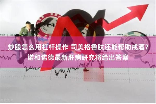 炒股怎么用杠杆操作 司美格鲁肽还能帮助戒酒？诺和诺德最新肝病研究将给出答案
