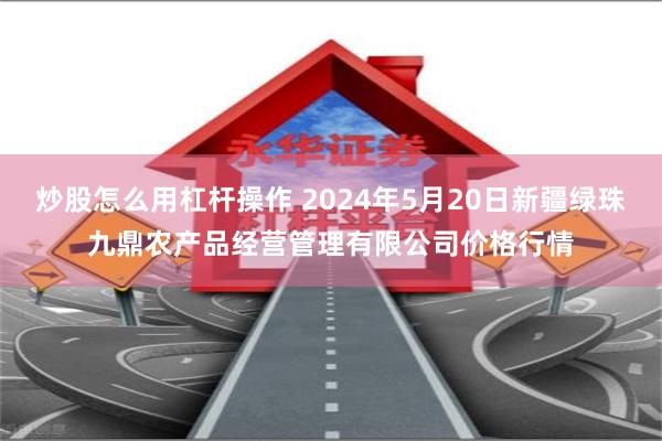 炒股怎么用杠杆操作 2024年5月20日新疆绿珠九鼎农产品经营管理有限公司价格行情