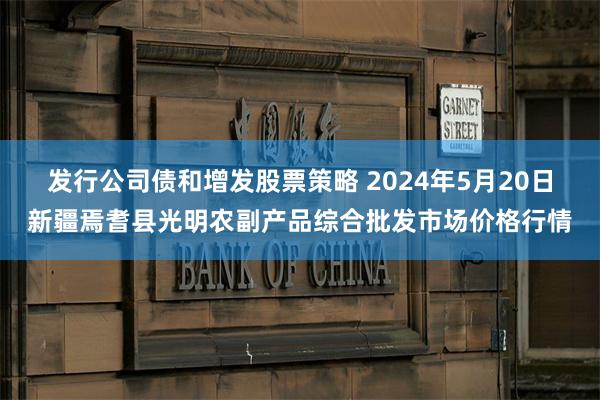 发行公司债和增发股票策略 2024年5月20日新疆焉耆县光明农副产品综合批发市场价格行情