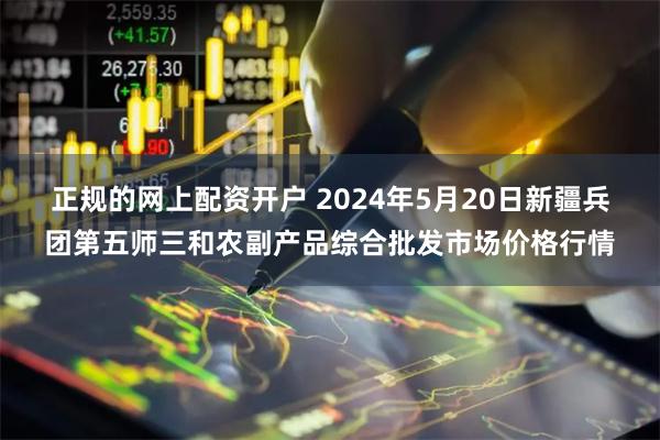 正规的网上配资开户 2024年5月20日新疆兵团第五师三和农副产品综合批发市场价格行情