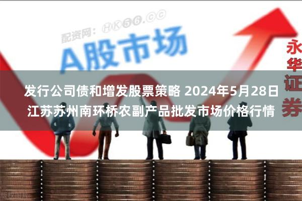 发行公司债和增发股票策略 2024年5月28日江苏苏州南环桥农副产品批发市场价格行情