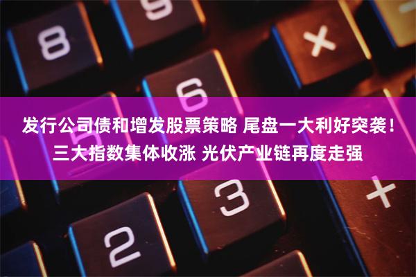 发行公司债和增发股票策略 尾盘一大利好突袭！三大指数集体收涨 光伏产业链再度走强
