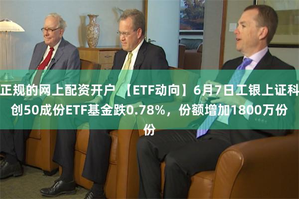 正规的网上配资开户 【ETF动向】6月7日工银上证科创50成份ETF基金跌0.78%，份额增加1800万份