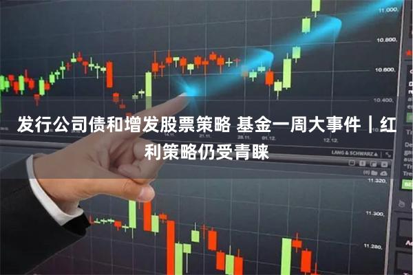 发行公司债和增发股票策略 基金一周大事件｜红利策略仍受青睐