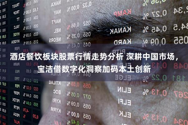 酒店餐饮板块股票行情走势分析 深耕中国市场，宝洁借数字化洞察加码本土创新