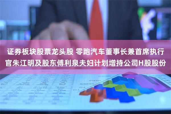 证券板块股票龙头股 零跑汽车董事长兼首席执行官朱江明及股东傅利泉夫妇计划增持公司H股股份