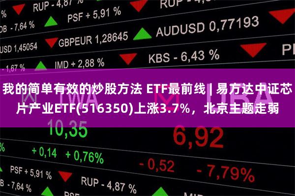 我的简单有效的炒股方法 ETF最前线 | 易方达中证芯片产业ETF(516350)上涨3.7%，北京主题走弱