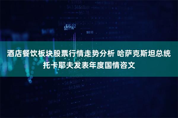 酒店餐饮板块股票行情走势分析 哈萨克斯坦总统托卡耶夫发表年度国情咨文