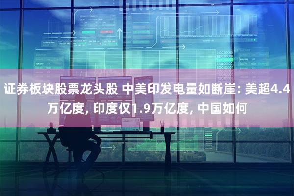 证券板块股票龙头股 中美印发电量如断崖: 美超4.4万亿度, 印度仅1.9万亿度, 中国如何