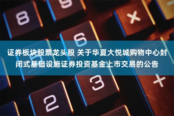 证券板块股票龙头股 关于华夏大悦城购物中心封闭式基础设施证券投资基金上市交易的公告