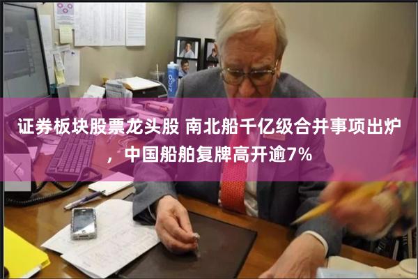证券板块股票龙头股 南北船千亿级合并事项出炉，中国船舶复牌高开逾7%