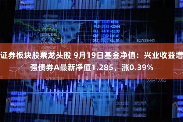 证券板块股票龙头股 9月19日基金净值：兴业收益增强债券A最新净值1.285，涨0.39%