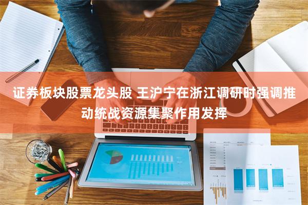 证券板块股票龙头股 王沪宁在浙江调研时强调推动统战资源集聚作用发挥
