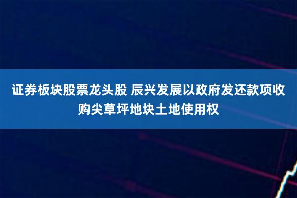 证券板块股票龙头股 辰兴发展以政府发还款项收购尖草坪地块土地使用权