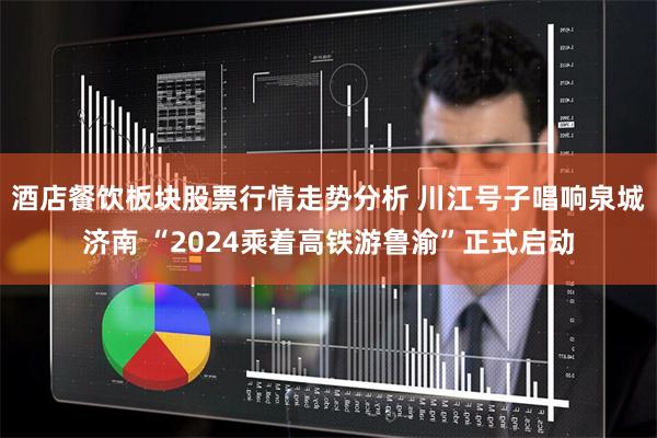酒店餐饮板块股票行情走势分析 川江号子唱响泉城济南 “2024乘着高铁游鲁渝”正式启动