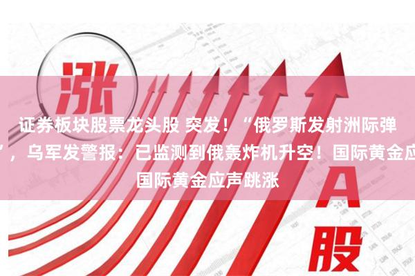 证券板块股票龙头股 突发！“俄罗斯发射洲际弹道导弹”，乌军发警报：已监测到俄轰炸机升空！国际黄金应声跳涨