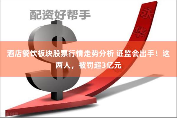 酒店餐饮板块股票行情走势分析 证监会出手！这两人，被罚超3亿元