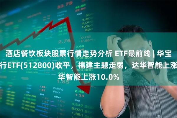 酒店餐饮板块股票行情走势分析 ETF最前线 | 华宝中证银行ETF(512800)收平，福建主题走弱，达华智能上涨10.0%