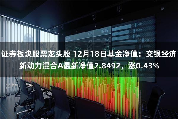 证券板块股票龙头股 12月18日基金净值：交银经济新动力混合A最新净值2.8492，涨0.43%