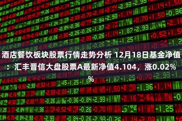 酒店餐饮板块股票行情走势分析 12月18日基金净值：汇丰晋信大盘股票A最新净值4.104，涨0.02%