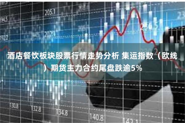 酒店餐饮板块股票行情走势分析 集运指数（欧线）期货主力合约尾盘跌逾5%